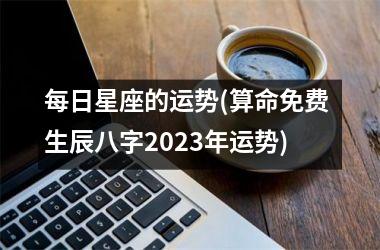 每日星座的运势(算命免费 生辰八字2023年运势)