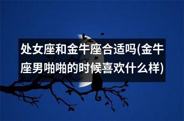 <h3>处女座和金牛座合适吗(金牛座男啪啪的时候喜欢什么样)