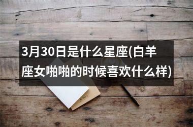 <h3>3月30日是什么星座(白羊座女啪啪的时候喜欢什么样)