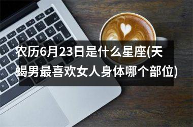 <h3>农历6月23日是什么星座(天蝎男最喜欢女人身体哪个部位)
