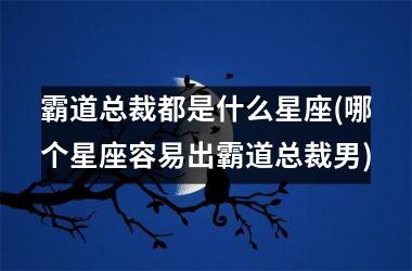 <h3>霸道总裁都是什么星座(哪个星座容易出霸道总裁男)