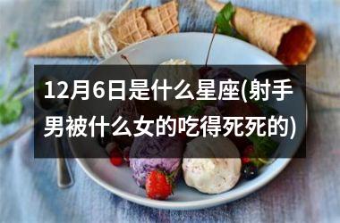<h3>12月6日是什么星座(射手男被什么女的吃得死死的)