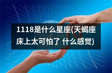 <h3>1118是什么星座(天蝎座床上太可怕了 什么感觉)