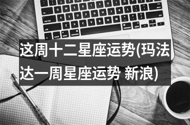 <h3>这周十二星座运势(玛法达一周星座运势 新浪)