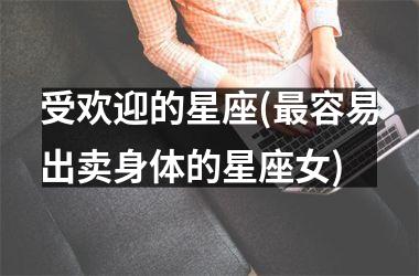 <h3>受欢迎的星座(最容易出卖身体的星座女)