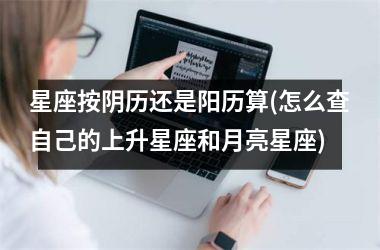 <h3>星座按阴历还是阳历算(怎么查自己的上升星座和月亮星座)