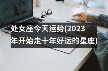 处女座今天运势(2023年开始走十年好运的星座)