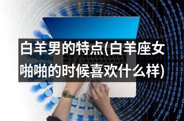 <h3>白羊男的特点(白羊座女啪啪的时候喜欢什么样)