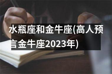 <h3>水瓶座和金牛座(高人预言金牛座2025年)