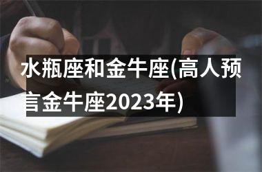 水瓶座和金牛座(高人预言金牛座2023年)