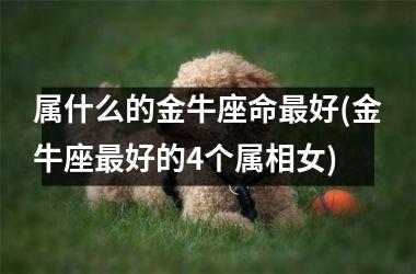 <h3>属什么的金牛座命最好(金牛座最好的4个属相女)