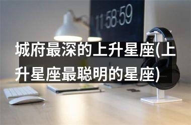 <h3>城府最深的上升星座(上升星座最聪明的星座)