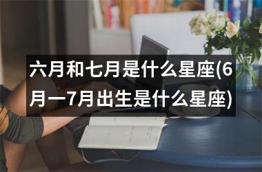 <h3>六月和七月是什么星座(6月一7月出生是什么星座)
