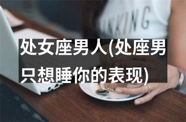 <h3>处女座男人(处座男只想睡你的表现)