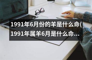 <h3>1991年6月份的羊是什么命(1991年属羊6月是什么命)