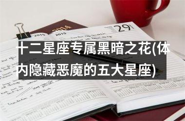<h3>十二星座专属黑暗之花(体内隐藏恶魔的五大星座)