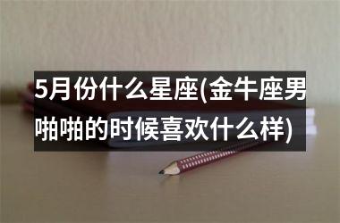 5月份什么星座(金牛座男啪啪的时候喜欢什么样)