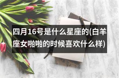 四月16号是什么星座的(白羊座女啪啪的时候喜欢什么样)