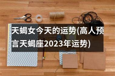 天蝎女今天的运势(高人预言天蝎座2025年运势)