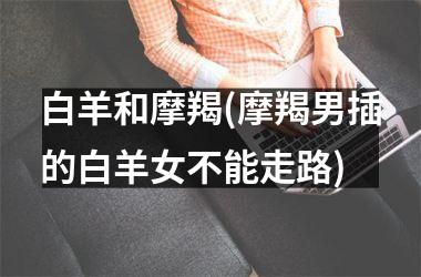 <h3>白羊和摩羯(摩羯男插的白羊女不能走路)