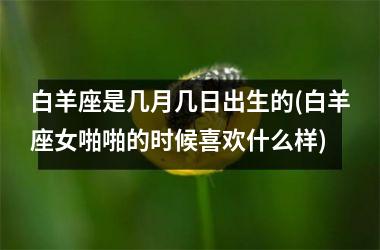<h3>白羊座是几月几日出生的(白羊座女啪啪的时候喜欢什么样)