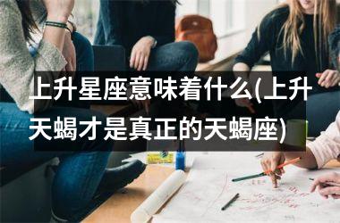 <h3>上升星座意味着什么(上升天蝎才是真正的天蝎座)