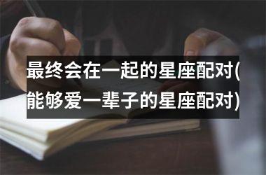 <h3>最终会在一起的星座配对(能够爱一辈子的星座配对)