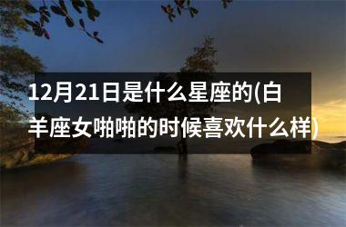 <h3>12月21日是什么星座的(白羊座女啪啪的时候喜欢什么样)