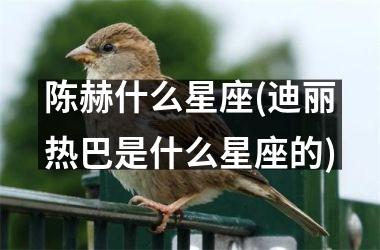 <h3>陈赫什么星座(迪丽热巴是什么星座的)