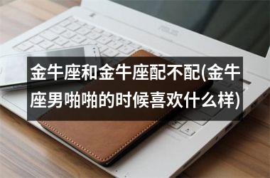 <h3>金牛座和金牛座配不配(金牛座男啪啪的时候喜欢什么样)