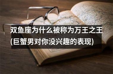 <h3>双鱼座为什么被称为万王之王(巨蟹男对你没兴趣的表现)