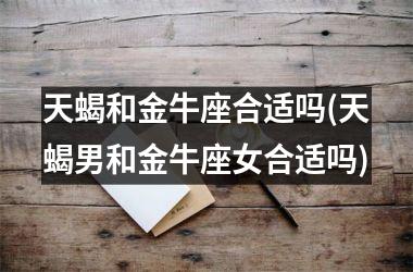 <h3>天蝎和金牛座合适吗(天蝎男和金牛座女合适吗)