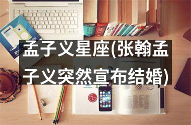 <h3>孟子义星座(张翰孟子义突然宣布结婚)