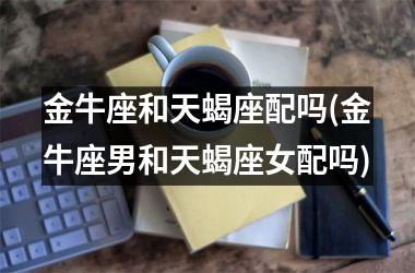 <h3>金牛座和天蝎座配吗(金牛座男和天蝎座女配吗)