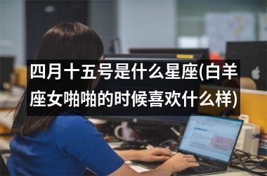 <h3>四月十五号是什么星座(白羊座女啪啪的时候喜欢什么样)