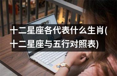 <h3>十二星座各代表什么生肖(十二星座与五行对照表)