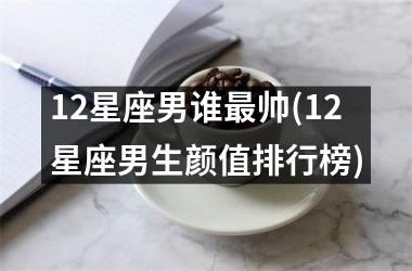 <h3>12星座男谁最帅(12星座男生颜值排行榜)