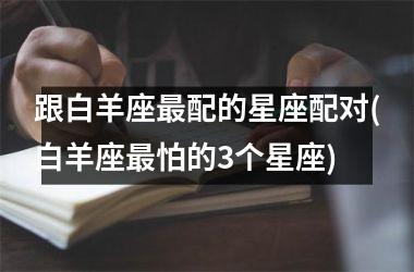 <h3>跟白羊座最配的星座配对(白羊座最怕的3个星座)
