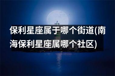<h3>保利星座属于哪个街道(南海保利星座属哪个社区)