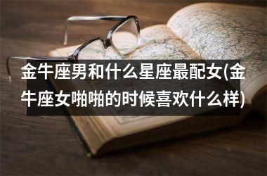<h3>金牛座男和什么星座最配女(金牛座女啪啪的时候喜欢什么样)