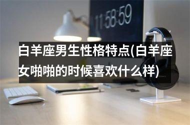 <h3>白羊座男生性格特点(白羊座女啪啪的时候喜欢什么样)