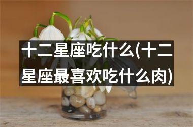 <h3>十二星座吃什么(十二星座最喜欢吃什么肉)