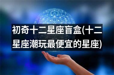 <h3>初奇十二星座盲盒(十二星座潮玩最便宜的星座)