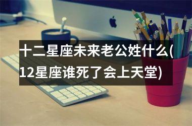 <h3>十二星座未来老公姓什么(12星座谁死了会上天堂)