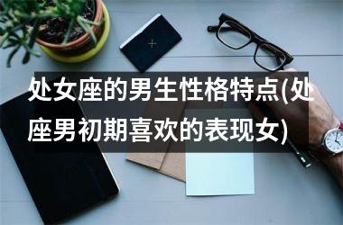 <h3>处女座的男生性格特点(处座男初期喜欢的表现女)