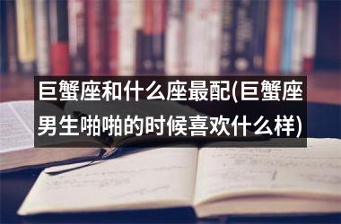 <h3>巨蟹座和什么座最配(巨蟹座男生啪啪的时候喜欢什么样)