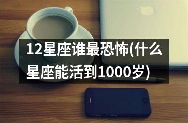 12星座谁最恐怖(什么星座能活到1000岁)