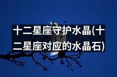 <h3>十二星座守护水晶(十二星座对应的水晶石)