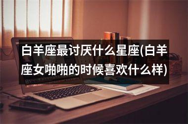 <h3>白羊座最讨厌什么星座(白羊座女啪啪的时候喜欢什么样)