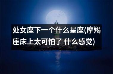 <h3>处女座下一个什么星座(摩羯座床上太可怕了 什么感觉)